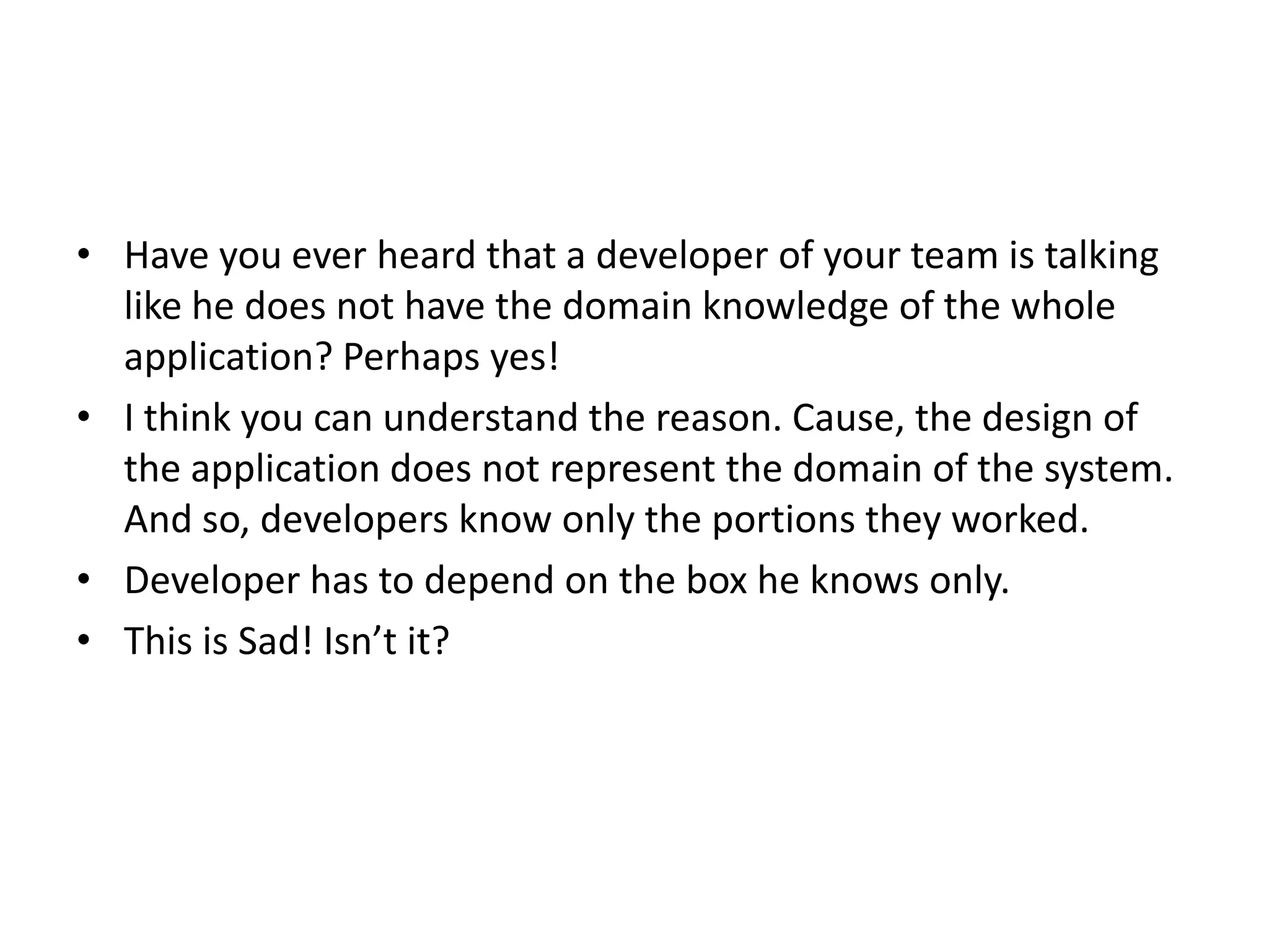 • Have you ever heard that a developer of your team is talking like he does not have the domain knowledge of the whole application? Perhaps yes! • I think you can understand the reason. Cause, the design of the application does not represent the domain of the system. And so, developers know only the portions they worked. • Developer has to depend on the box he knows only. • This is Sad! Isn’t it? 