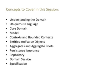 Concepts to Cover in this Session:

•   Understanding the Domain
•   Ubiquitous Language
•   Core Domain
•   Model
•   Contexts and Bounded Contexts
•   Entities and Value Objects
•   Aggregates and Aggregate Roots
•   Persistence Ignorance
•   Repository
•   Domain Service
•   Specification
 