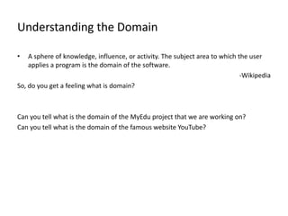 Understanding the Domain

•   A sphere of knowledge, influence, or activity. The subject area to which the user
    applies a program is the domain of the software.
                                                                              -Wikipedia
So, do you get a feeling what is domain?



Can you tell what is the domain of the MyEdu project that we are working on?
Can you tell what is the domain of the famous website YouTube?
 