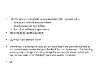 •   Let’s say you are engaged to design a building. The requirement is:
     – You have a defined amount of land
     – Your building will have 6 floor.
     – Each floor will have 4 apartments.
•   You need to design the building.

•   So, What is our domain here?

•   The domain is Building? It could be. But note that, if we consider Building as
    our domain we may miss few granular detail for our requirement. The building
    we are going to design must have design for apartments where people will
    live. So, a general term “Building” can make us miss few detail.

•   So?
 