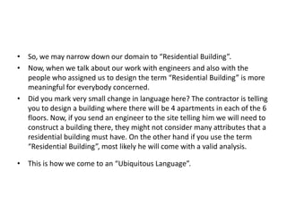 • So, we may narrow down our domain to “Residential Building”.
• Now, when we talk about our work with engineers and also with the
  people who assigned us to design the term “Residential Building” is more
  meaningful for everybody concerned.
• Did you mark very small change in language here? The contractor is telling
  you to design a building where there will be 4 apartments in each of the 6
  floors. Now, if you send an engineer to the site telling him we will need to
  construct a building there, they might not consider many attributes that a
  residential building must have. On the other hand if you use the term
  “Residential Building”, most likely he will come with a valid analysis.

• This is how we come to an “Ubiquitous Language”.
 