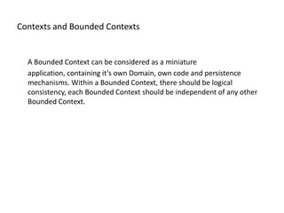 Contexts and Bounded Contexts


  A Bounded Context can be considered as a miniature
  application, containing it’s own Domain, own code and persistence
  mechanisms. Within a Bounded Context, there should be logical
  consistency, each Bounded Context should be independent of any other
  Bounded Context.
 