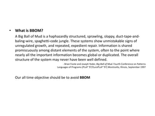 • What is BBOM?
  A Big Ball of Mud is a haphazardly structured, sprawling, sloppy, duct-tape-and-
  baling-wire, spaghetti-code jungle. These systems show unmistakable signs of
  unregulated growth, and repeated, expedient repair. Information is shared
  promiscuously among distant elements of the system, often to the point where
  nearly all the important information becomes global or duplicated. The overall
  structure of the system may never have been well defined.
                                  - Brian Foote and Joseph Yoder, Big Ball of Mud. Fourth Conference on Patterns
                             Languages of Programs (PLoP '97/EuroPLoP '97) Monticello, Illinois, September 1997



  Our all time objective should be to avoid BBOM
 