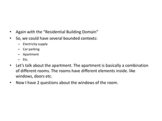 • Again with the “Residential Building Domain”
• So, we could have several bounded contexts:
    –   Electricity supply
    –   Car parking
    –   Apartment
    –   Etc.
• Let’s talk about the apartment. The apartment is basically a combination
  of different rooms. The rooms have different elements inside. like
  windows, doors etc.
• Now I have 2 questions about the windows of the room.
 