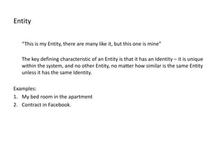 Entity

   “This is my Entity, there are many like it, but this one is mine”

   The key defining characteristic of an Entity is that it has an Identity – it is unique
   within the system, and no other Entity, no matter how similar is the same Entity
   unless it has the same Identity.

Examples:
1. My bed room in the apartment
2. Contract in Facebook.
 