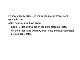 • we have already discussed the concept of aggregate and
  aggregate root.
• In the examples we have given:
   – Room, Order and Question are our aggregate roots.
   – On the other hand window, order note and question detail
      are our aggregates.
 