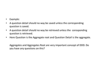 • Example:
• A question detail should no way be saved unless the corresponding
  question is saved.
• A question detail should no way be retrieved unless the corosponding
  question is retrieved.
• Here Question is the Aggregate root and Question Detail is the aggregate.

   Aggregates and Aggregates Root are very important concept of DDD. Do
   you have any questions on this?
 