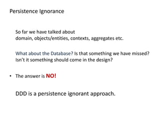 Persistence Ignorance


  So far we have talked about
  domain, objects/entities, contexts, aggregates etc.

  What about the Database? Is that something we have missed?
  Isn’t it something should come in the design?


• The answer is NO!


  DDD is a persistence ignorant approach.
 