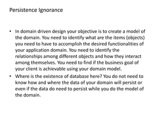 Persistence Ignorance


• In domain driven design your objective is to create a model of
  the domain. You need to identify what are the items (objects)
  you need to have to accomplish the desired functionalities of
  your application domain. You need to identify the
  relationships among different objects and how they interact
  among themselves. You need to find if the business goal of
  your client is achievable using your domain model.
• Where is the existence of database here? You do not need to
  know how and where the data of your domain will persist or
  even if the data do need to persist while you do the model of
  the domain.
 