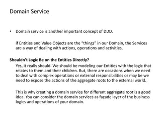 Domain Service


• Domain service is another important concept of DDD.

   if Entities and Value Objects are the “things” in our Domain, the Services
   are a way of dealing with actions, operations and activities.

Shouldn’t Logic Be on the Entities Directly?
   Yes, it really should. We should be modeling our Entities with the logic that
   relates to them and their children. But, there are occasions when we need
   to deal with complex operations or external responsibilities or may be we
   need to expose the actions of the aggregate roots to the external world.

   This is why creating a domain service for different aggregate root is a good
   idea. You can consider the domain services as façade layer of the business
   logics and operations of your domain.
 