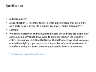 Specification


• A design pattern
• A Specification is, in simple terms, a small piece of logic that sits on it’s
  own and gives an answer to a simple question … “does this match?”
• Example:
• We have a Customer, and we want to be able check if they are eligible for
  a discount on a Product. If we were to put a method on the Customer
  entity, for example .IsEntitledToDiscountPrice(Product) we start to couple
  our entities tightly together, and as the number of questions we want to
  ask of our entity increases, the more polluted its interface becomes.

   The Solution here is Specification.
 