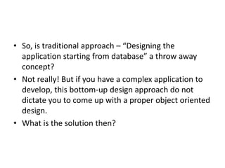 • So, is traditional approach – “Designing the
  application starting from database” a throw away
  concept?
• Not really! But if you have a complex application to
  develop, this bottom-up design approach do not
  dictate you to come up with a proper object oriented
  design.
• What is the solution then?
 