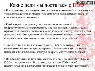 Какие цели мы достигаем с DDD
• Откладывание реализации слоя сохранения позволяет реализовать его
тогда, когда доменная модель уже спроектирована и реализована, то
есть когда она устаканилась.
• Слой сохранения реализуется как всего лишь один из
инфраструктурных инструментов, а не как жизненно важный слой
приложения. Акцент смещается на модель, а не на базу данных и слой
доступа к ней. Это дает намного более сильный уровень независимости
классов и дает возможность быстро поменять базу данных.
• За счет того, что ваш код может жить и без слоя сохранения, его
можно намного проще протестировать. Более того, в начале можно
написать сначала модель, которую покрыть модульными тестами.

• Из предыдущего пункта вытекает то, что если вы апологет TDD, то
DDD - это точно ваше. Более подходящий для TDD способ
проектирования и разработки приложений сложно себе представить

 