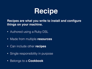 Recipe
Recipes are what you write to install and conﬁgure
things on your machine.!
• Authored using a Ruby DSL
• Made from multiple resources
• Can include other recipes
• Single responsibility in purpose
• Belongs to a Cookbook
 