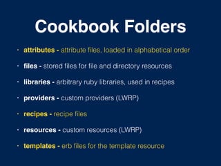 Cookbook Folders
• attributes - attribute ﬁles, loaded in alphabetical order!
• ﬁles - stored ﬁles for ﬁle and directory resources!
• libraries - arbitrary ruby libraries, used in recipes!
• providers - custom providers (LWRP)!
• recipes - recipe ﬁles!
• resources - custom resources (LWRP)!
• templates - erb ﬁles for the template resource
 