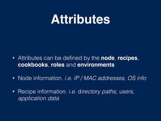 Attributes
!
• Attributes can be deﬁned by the node, recipes,
cookbooks, roles and environments!
• Node information. i.e. IP / MAC addresses, OS info
• Recipe information. i.e. directory paths, users,
application data
 
