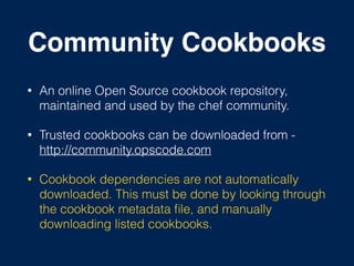Community Cookbooks
• An online Open Source cookbook repository,
maintained and used by the chef community.
• Trusted cookbooks can be downloaded from -
http://community.opscode.com
• Cookbook dependencies are not automatically
downloaded. This must be done by looking through
the cookbook metadata ﬁle, and manually
downloading listed cookbooks.
 