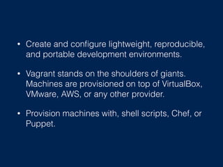 • Create and conﬁgure lightweight, reproducible,
and portable development environments.
• Vagrant stands on the shoulders of giants.
Machines are provisioned on top of VirtualBox,
VMware, AWS, or any other provider.
• Provision machines with, shell scripts, Chef, or
Puppet.
 