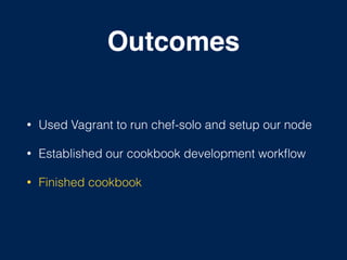 Outcomes
• Used Vagrant to run chef-solo and setup our node
• Established our cookbook development workﬂow
• Finished cookbook
 