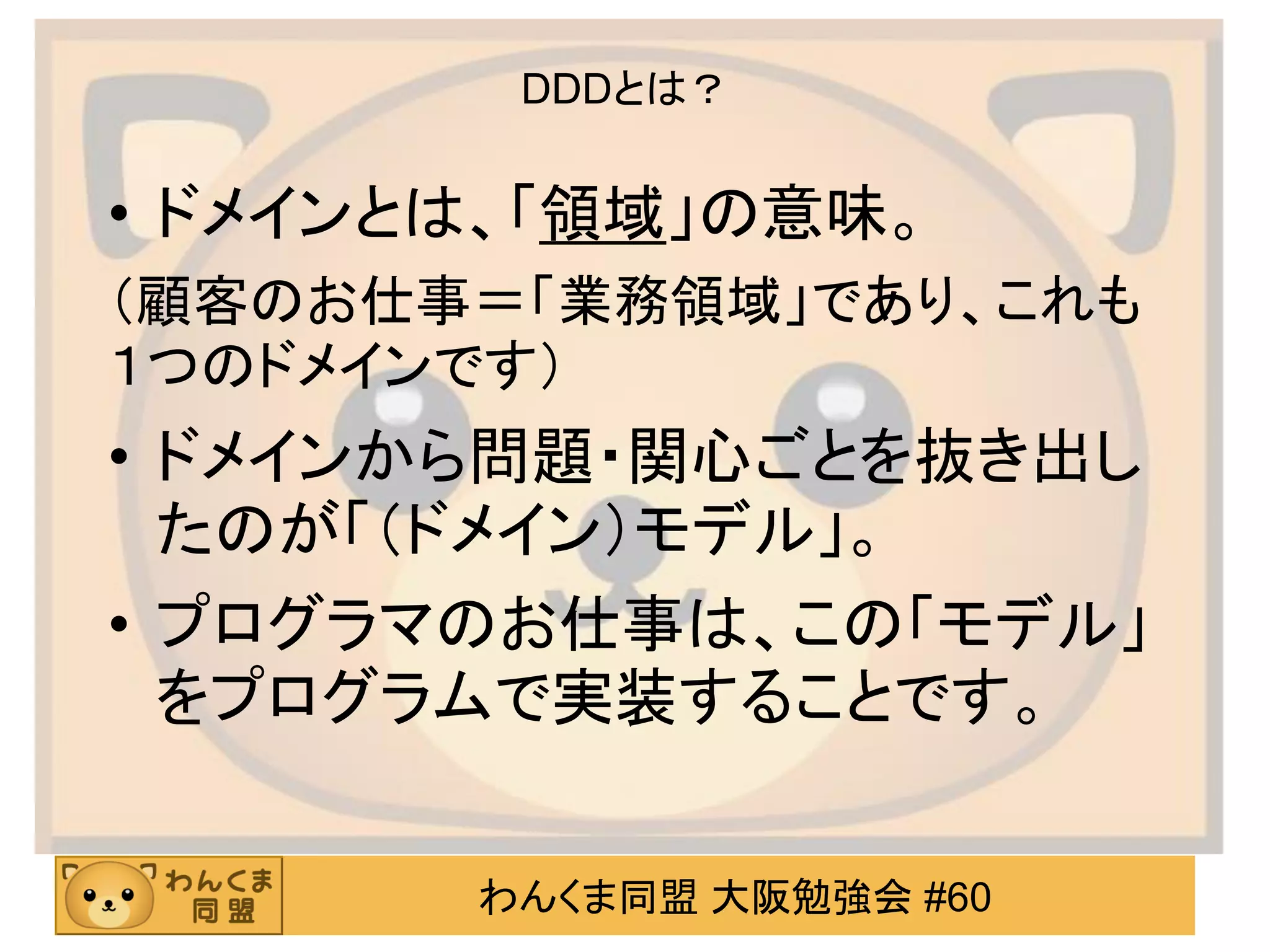 わんくま同盟 大阪勉強会 #60 
DDDとは？ 
•ドメインとは、「領域」の意味。 
（顧客のお仕事＝「業務領域」であり、これも １つのドメインです） 
•ドメインから問題・関心ごとを抜き出し たのが「（ドメイン）モデル」。 
•プログラマのお仕事は、この「モデル」 をプログラムで実装することです。  