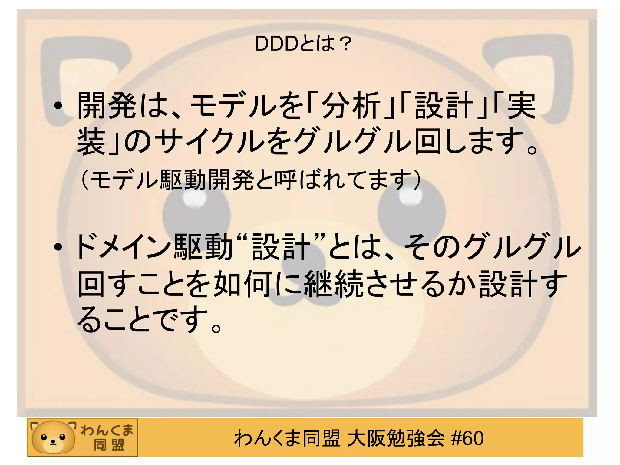 わんくま同盟 大阪勉強会 #60 
DDDとは？ 
•開発は、モデルを「分析」「設計」「実 装」のサイクルをグルグル回します。 
（モデル駆動開発と呼ばれてます） 
•ドメイン駆動“設計”とは、そのグルグル 回すことを如何に継続させるか設計す ることです。  