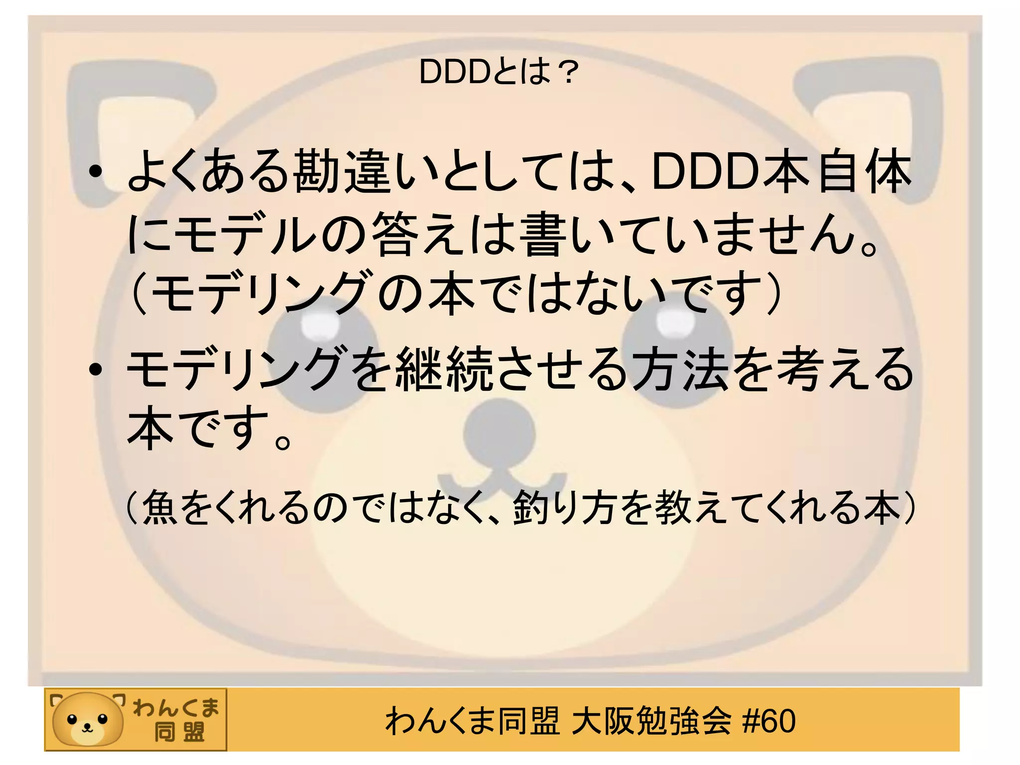 わんくま同盟 大阪勉強会 #60 
DDDとは？ 
•よくある勘違いとしては、DDD本自体 にモデルの答えは書いていません。 （モデリングの本ではないです） 
•モデリングを継続させる方法を考える 本です。 
（魚をくれるのではなく、釣り方を教えてくれる本）  