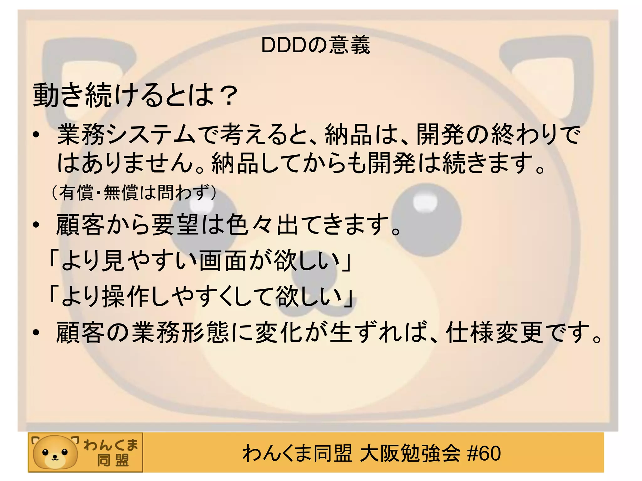 わんくま同盟 大阪勉強会 #60 
DDDの意義 
動き続けるとは？ 
•業務システムで考えると、納品は、開発の終わりで はありません。納品してからも開発は続きます。 
（有償・無償は問わず） 
•顧客から要望は色々出てきます。 
「より見やすい画面が欲しい」 
「より操作しやすくして欲しい」 
•顧客の業務形態に変化が生ずれば、仕様変更です。 
 