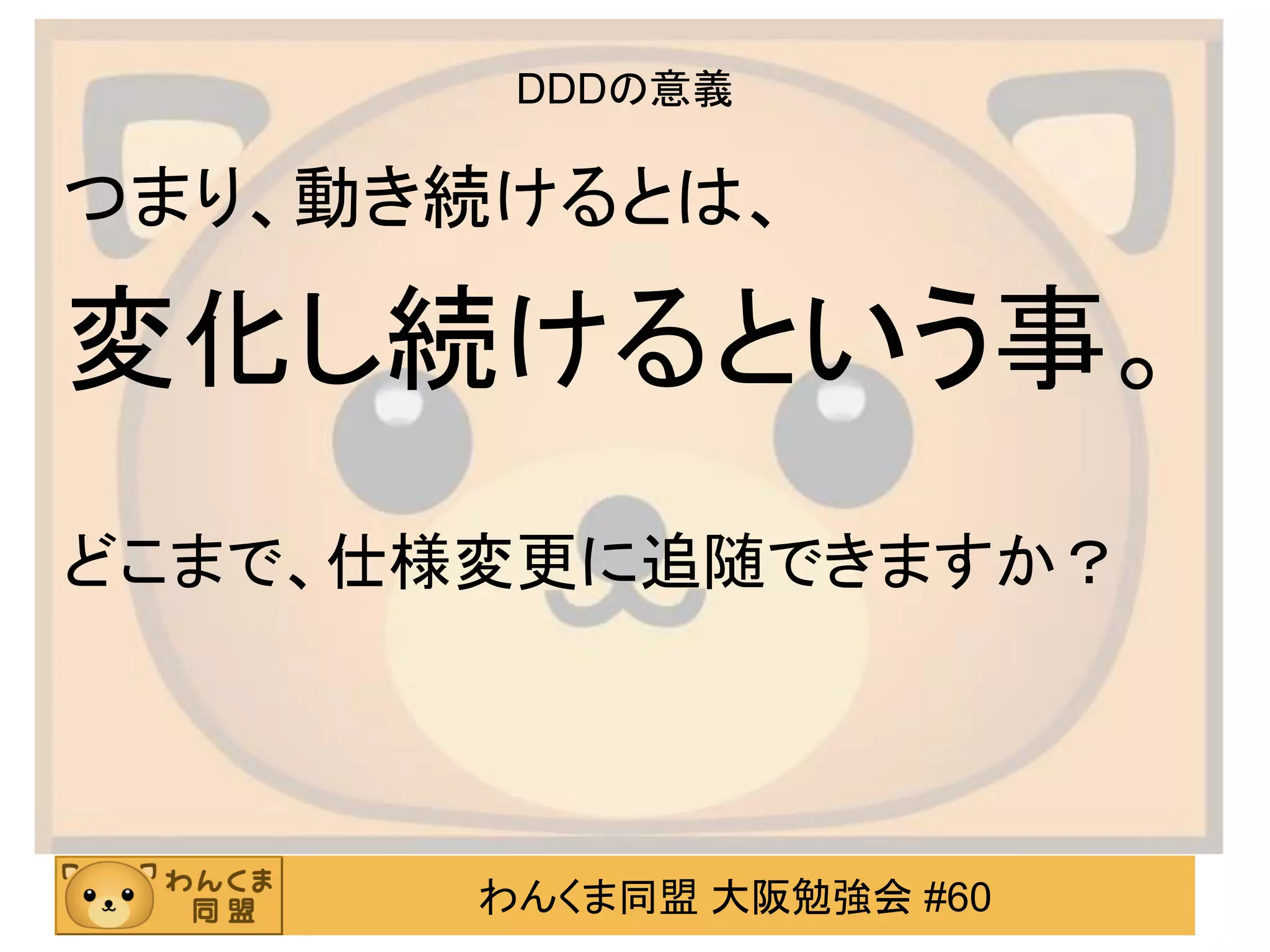 わんくま同盟 大阪勉強会 #60 
DDDの意義 
つまり、動き続けるとは、 
変化し続けるという事。 
どこまで、仕様変更に追随できますか？  
