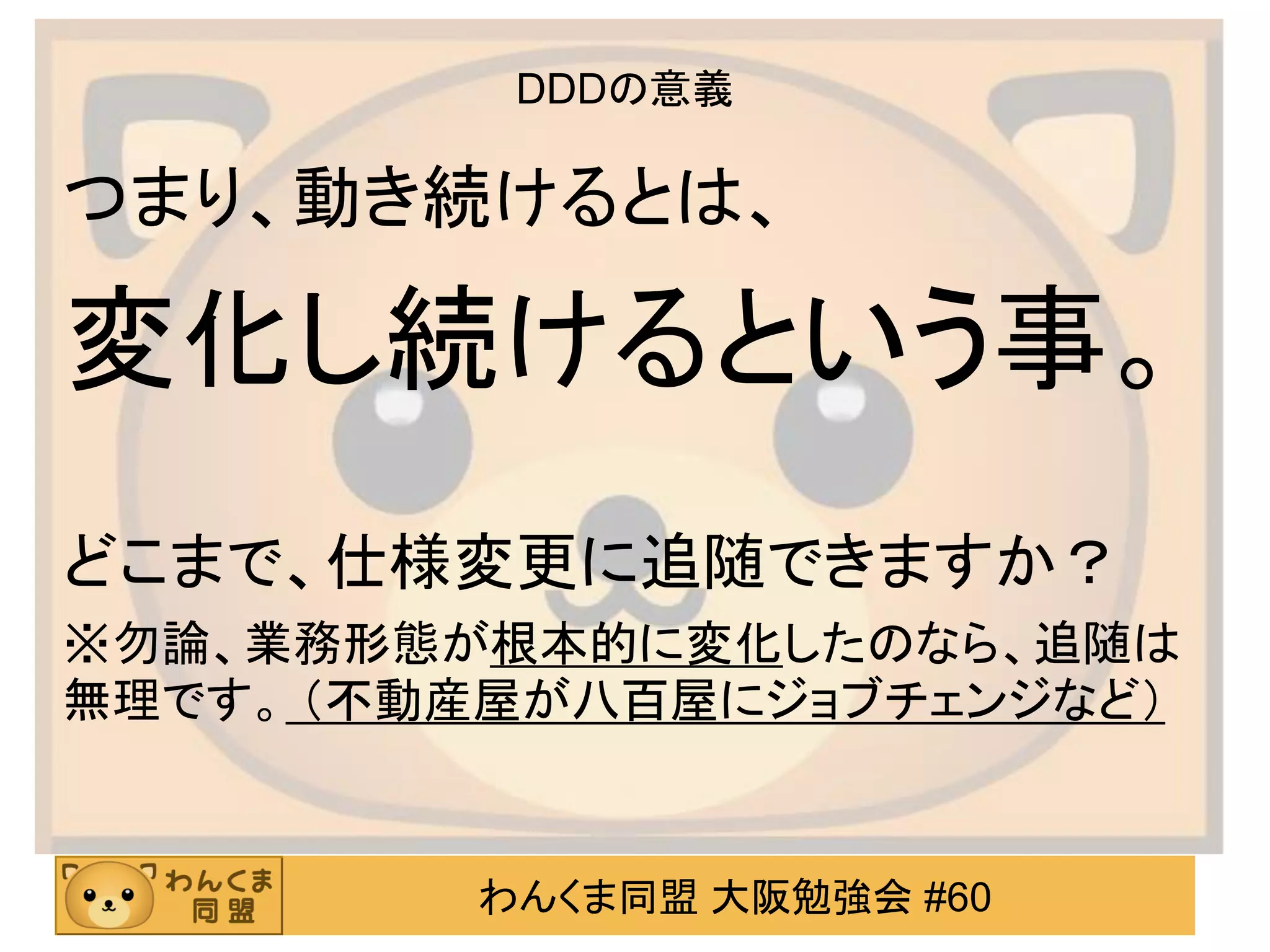 わんくま同盟 大阪勉強会 #60 
DDDの意義 
つまり、動き続けるとは、 
変化し続けるという事。 
どこまで、仕様変更に追随できますか？ 
※勿論、業務形態が根本的に変化したのなら、追随は 無理です。 （不動産屋が八百屋にジョブチェンジなど）  
