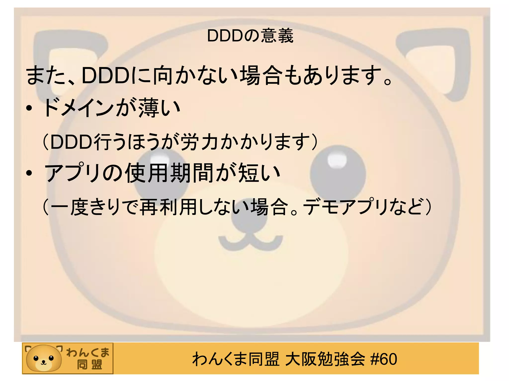わんくま同盟 大阪勉強会 #60 
DDDの意義 
また、DDDに向かない場合もあります。 
•ドメインが薄い 
（DDD行うほうが労力かかります） 
•アプリの使用期間が短い 
（一度きりで再利用しない場合。デモアプリなど）  