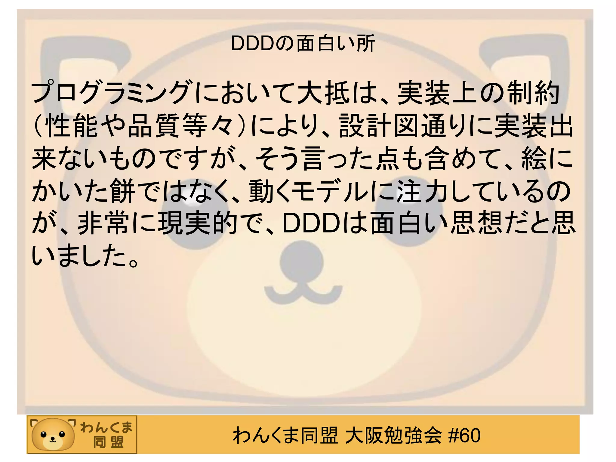 わんくま同盟 大阪勉強会 #60 
DDDの面白い所 
プログラミングにおいて大抵は、実装上の制約 （性能や品質等々）により、設計図通りに実装出 来ないものですが、そう言った点も含めて、絵に かいた餅ではなく、動くモデルに注力しているの が、非常に現実的で、DDDは面白い思想だと思 いました。 
 
