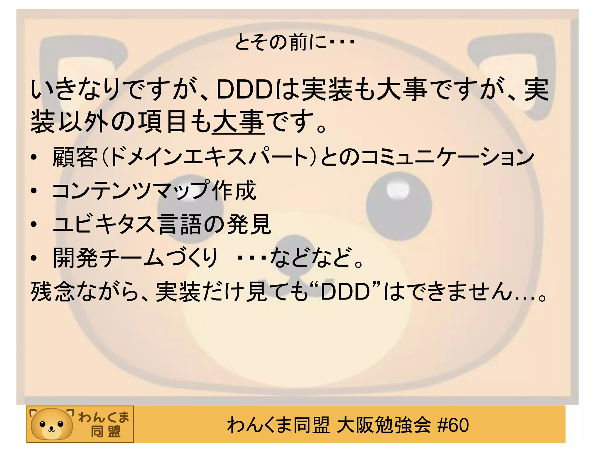 わんくま同盟 大阪勉強会 #60 
とその前に・・・ 
いきなりですが、DDDは実装も大事ですが、実 装以外の項目も大事です。 
•顧客（ドメインエキスパート）とのコミュニケーション 
•コンテンツマップ作成 
•ユビキタス言語の発見 
•開発チームづくり ・・・などなど。 
残念ながら、実装だけ見ても“DDD”はできません…。  