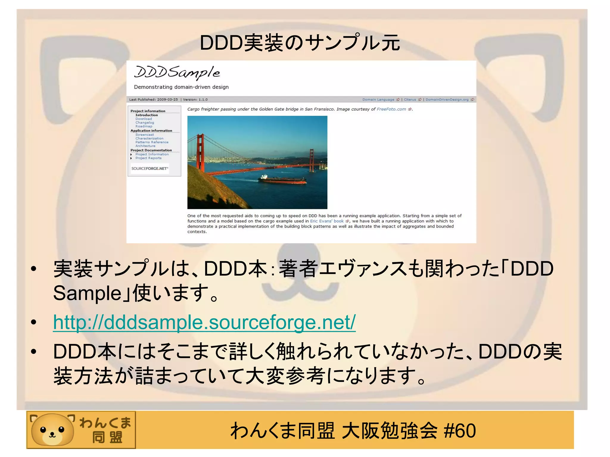 わんくま同盟 大阪勉強会 #60 
DDD実装のサンプル元 
•実装サンプルは、DDD本：著者エヴァンスも関わった「DDD Sample」使います。 
•http://dddsample.sourceforge.net/ 
•DDD本にはそこまで詳しく触れられていなかった、DDDの実 装方法が詰まっていて大変参考になります。  