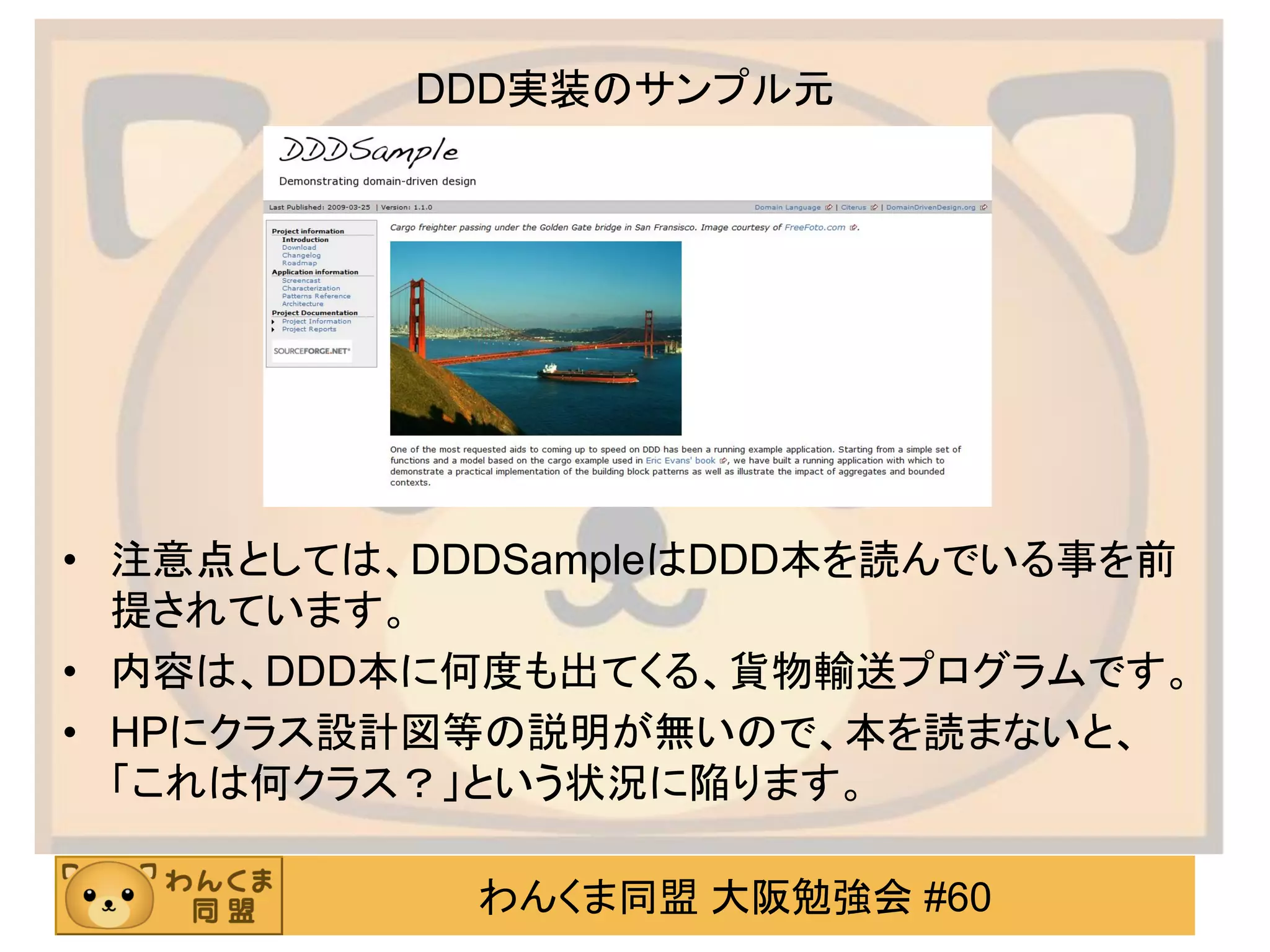 わんくま同盟 大阪勉強会 #60 
DDD実装のサンプル元 
•注意点としては、DDDSampleはDDD本を読んでいる事を前 提されています。 
•内容は、DDD本に何度も出てくる、貨物輸送プログラムです。 
•HPにクラス設計図等の説明が無いので、本を読まないと、 「これは何クラス？」という状況に陥ります。  