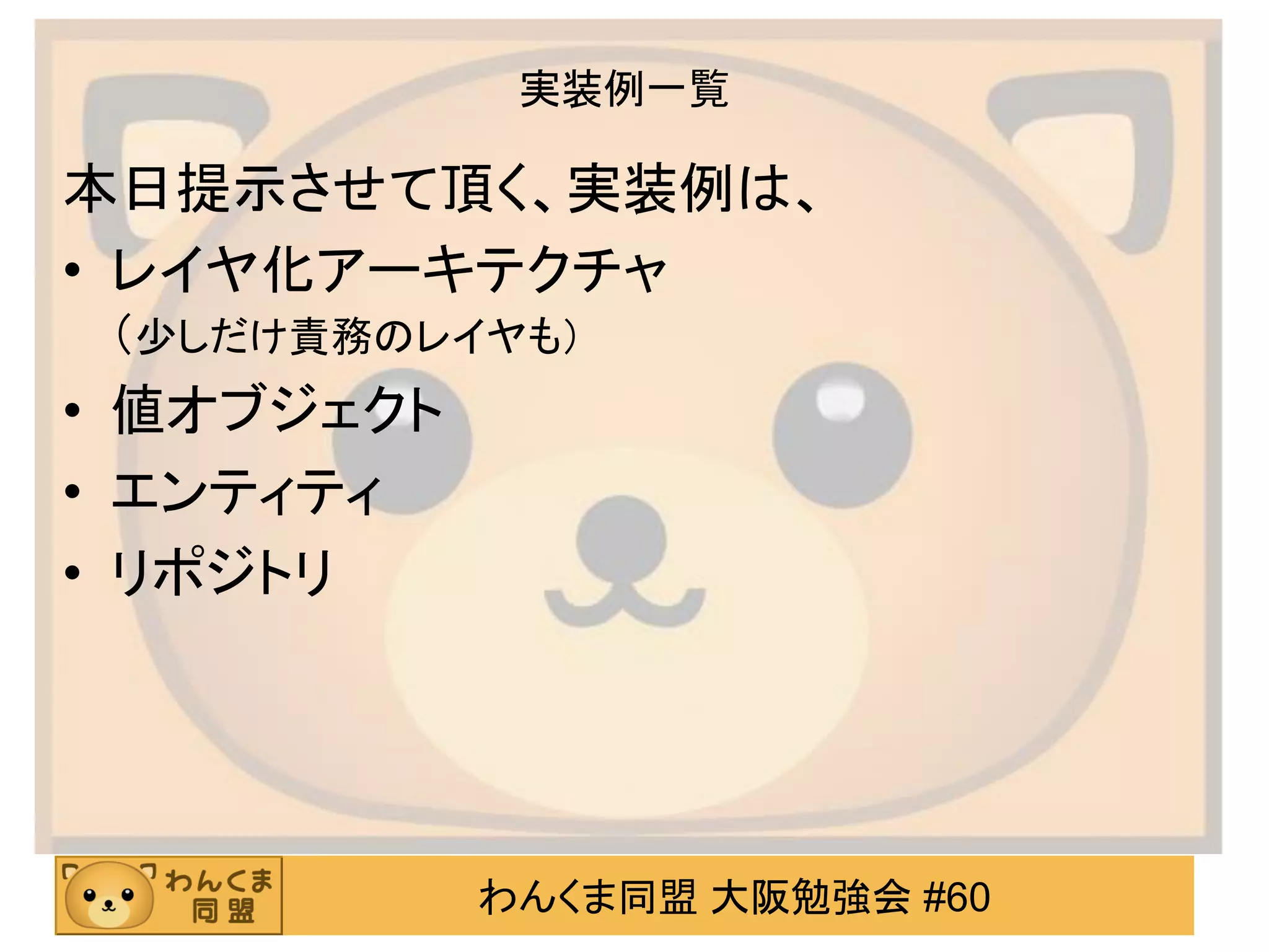 わんくま同盟 大阪勉強会 #60 
実装例一覧 
本日提示させて頂く、実装例は、 
•レイヤ化アーキテクチャ （少しだけ責務のレイヤも） 
•値オブジェクト 
•エンティティ 
•リポジトリ  