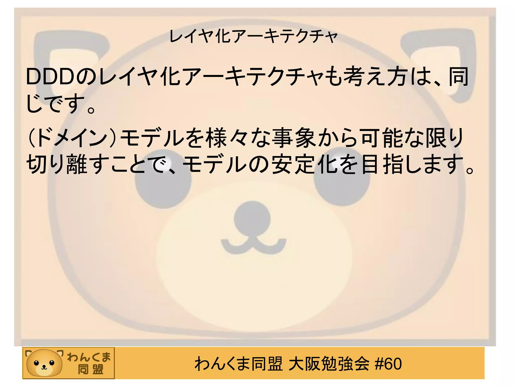 わんくま同盟 大阪勉強会 #60 
レイヤ化アーキテクチャ 
DDDのレイヤ化アーキテクチャも考え方は、同 じです。 
（ドメイン）モデルを様々な事象から可能な限り 切り離すことで、モデルの安定化を目指します。  