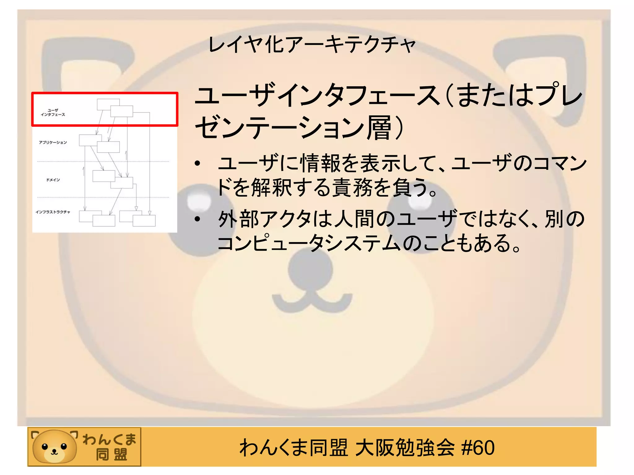 わんくま同盟 大阪勉強会 #60 
レイヤ化アーキテクチャ 
ユーザインタフェース（またはプレ ゼンテーション層） 
•ユーザに情報を表示して、ユーザのコマン ドを解釈する責務を負う。 
•外部アクタは人間のユーザではなく、別の コンピュータシステムのこともある。  