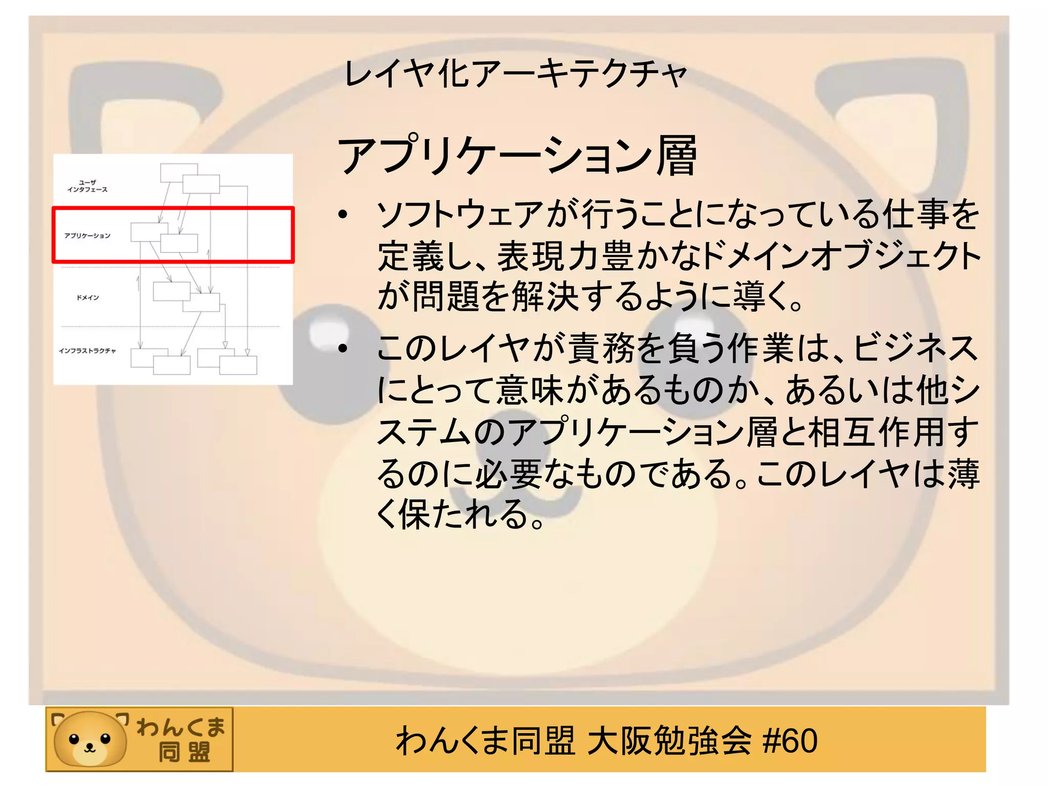 わんくま同盟 大阪勉強会 #60 
レイヤ化アーキテクチャ 
アプリケーション層 
•ソフトウェアが行うことになっている仕事を 定義し、表現力豊かなドメインオブジェクト が問題を解決するように導く。 
•このレイヤが責務を負う作業は、ビジネス にとって意味があるものか、あるいは他シ ステムのアプリケーション層と相互作用す るのに必要なものである。このレイヤは薄 く保たれる。  