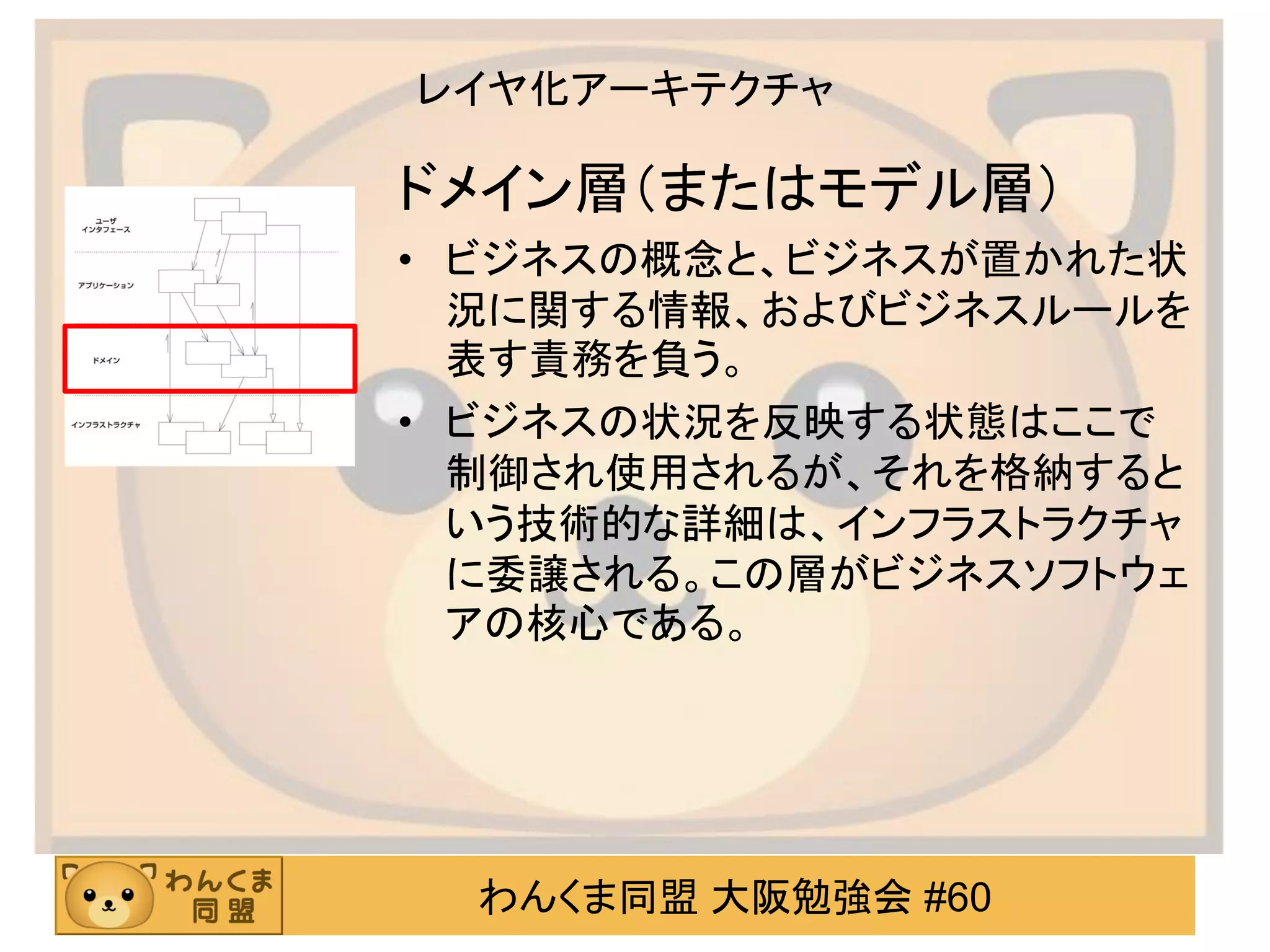 わんくま同盟 大阪勉強会 #60 
レイヤ化アーキテクチャ 
ドメイン層（またはモデル層） 
•ビジネスの概念と、ビジネスが置かれた状 況に関する情報、およびビジネスルールを 表す責務を負う。 
•ビジネスの状況を反映する状態はここで 制御され使用されるが、それを格納すると いう技術的な詳細は、インフラストラクチャ に委譲される。この層がビジネスソフトウェ アの核心である。  