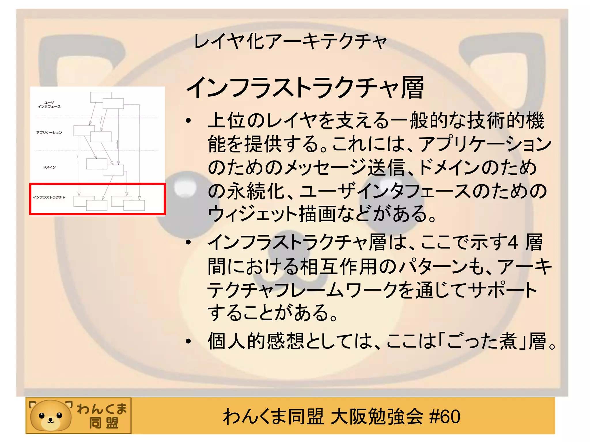 わんくま同盟 大阪勉強会 #60 
レイヤ化アーキテクチャ 
インフラストラクチャ層 
•上位のレイヤを支える一般的な技術的機 能を提供する。これには、アプリケーション のためのメッセージ送信、ドメインのため の永続化、ユーザインタフェースのための ウィジェット描画などがある。 
•インフラストラクチャ層は、ここで示す4 層 間における相互作用のパターンも、アーキ テクチャフレームワークを通じてサポート することがある。 
•個人的感想としては、ここは「ごった煮」層。  