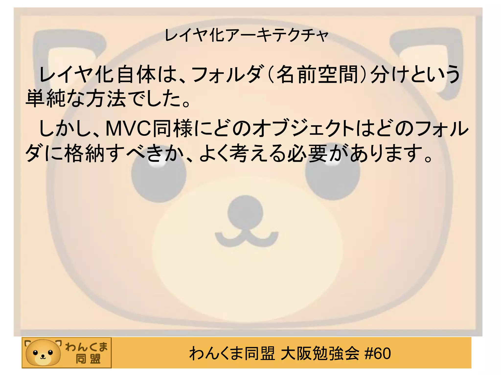 わんくま同盟 大阪勉強会 #60 
レイヤ化アーキテクチャ 
レイヤ化自体は、フォルダ（名前空間）分けという 単純な方法でした。 
しかし、MVC同様にどのオブジェクトはどのフォル ダに格納すべきか、よく考える必要があります。  