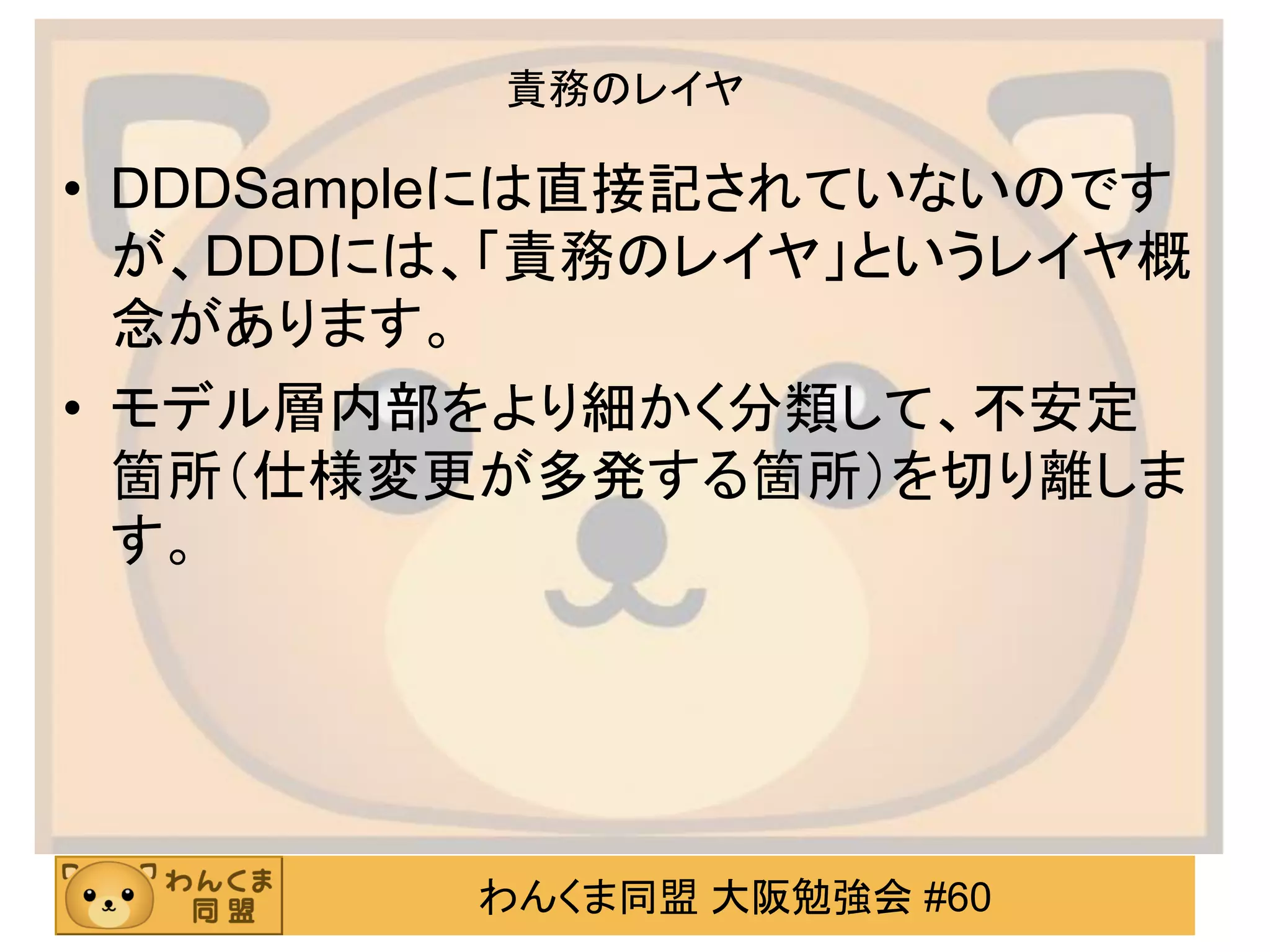 わんくま同盟 大阪勉強会 #60 
責務のレイヤ 
•DDDSampleには直接記されていないのです が、DDDには、「責務のレイヤ」というレイヤ概 念があります。 
•モデル層内部をより細かく分類して、不安定 箇所（仕様変更が多発する箇所）を切り離しま す。  