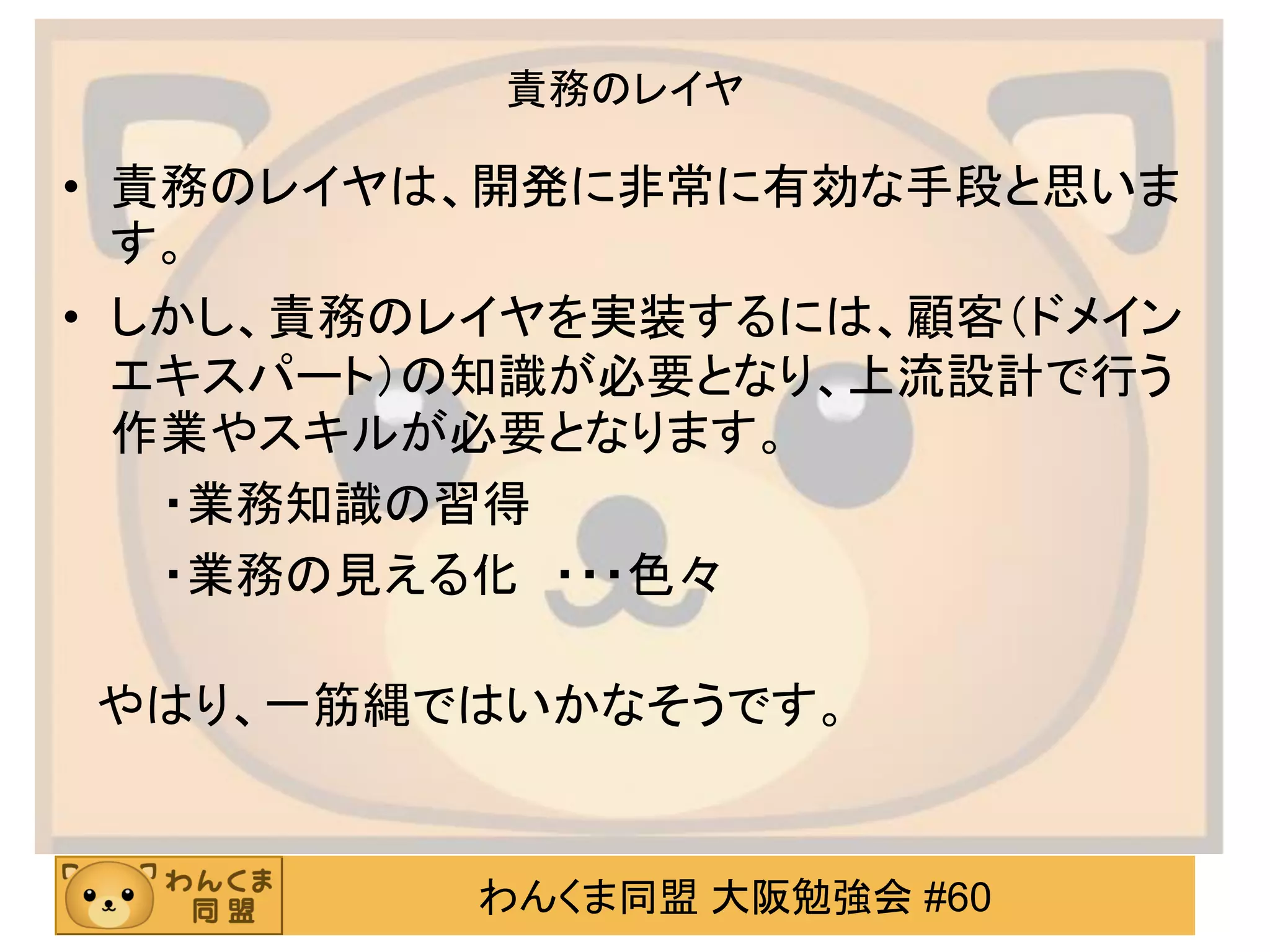 わんくま同盟 大阪勉強会 #60 
責務のレイヤ 
•責務のレイヤは、開発に非常に有効な手段と思いま す。 
•しかし、責務のレイヤを実装するには、顧客（ドメイン エキスパート）の知識が必要となり、上流設計で行う 作業やスキルが必要となります。 
・業務知識の習得 
・業務の見える化 ・・・色々 
やはり、一筋縄ではいかなそうです。  