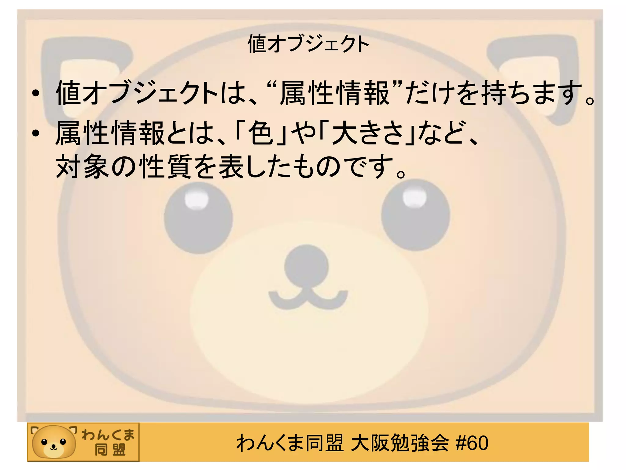 わんくま同盟 大阪勉強会 #60 
値オブジェクト 
•値オブジェクトは、“属性情報”だけを持ちます。 
•属性情報とは、「色」や「大きさ」など、 対象の性質を表したものです。  