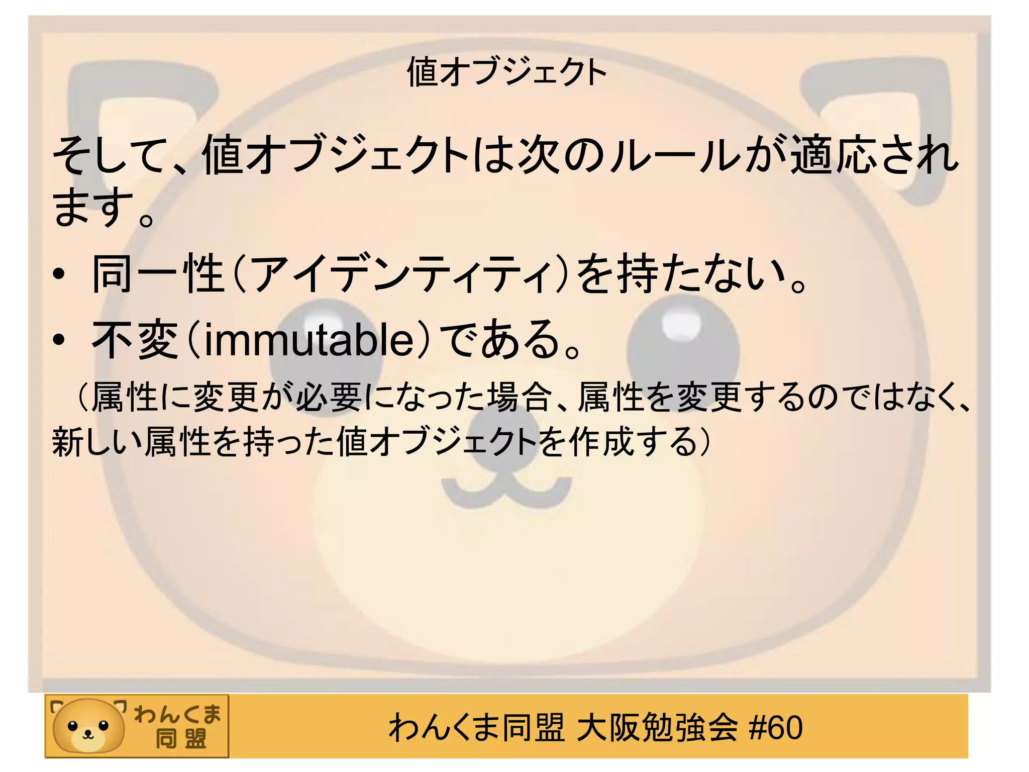 わんくま同盟 大阪勉強会 #60 
値オブジェクト 
そして、値オブジェクトは次のルールが適応され ます。 
•同一性（アイデンティティ）を持たない。 
•不変（immutable）である。 
（属性に変更が必要になった場合、属性を変更するのではなく、 新しい属性を持った値オブジェクトを作成する）  