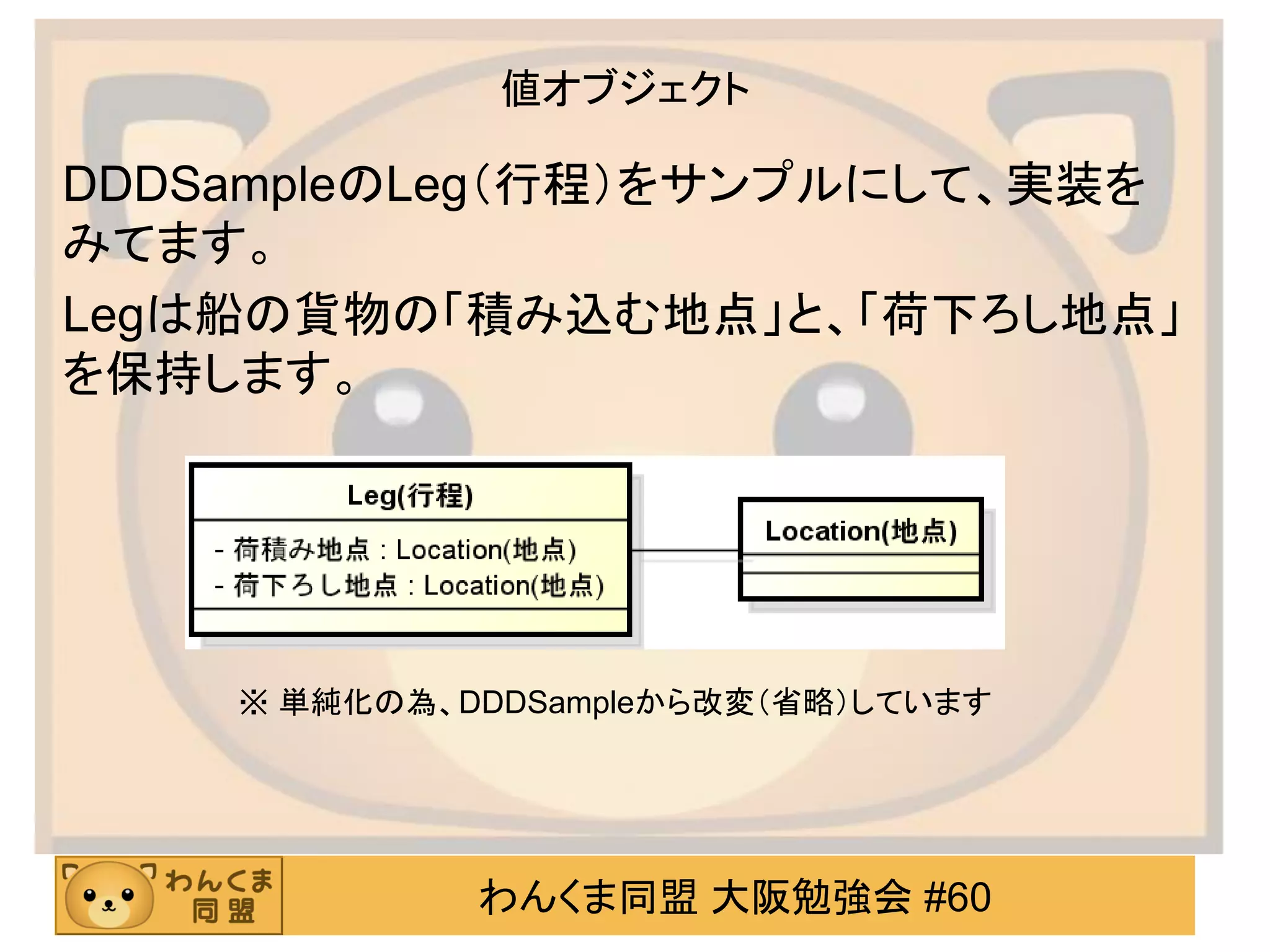 わんくま同盟 大阪勉強会 #60 
値オブジェクト 
DDDSampleのLeg（行程）をサンプルにして、実装を みてます。 
Legは船の貨物の「積み込む地点」と、「荷下ろし地点」 を保持します。 
※ 単純化の為、DDDSampleから改変（省略）しています  