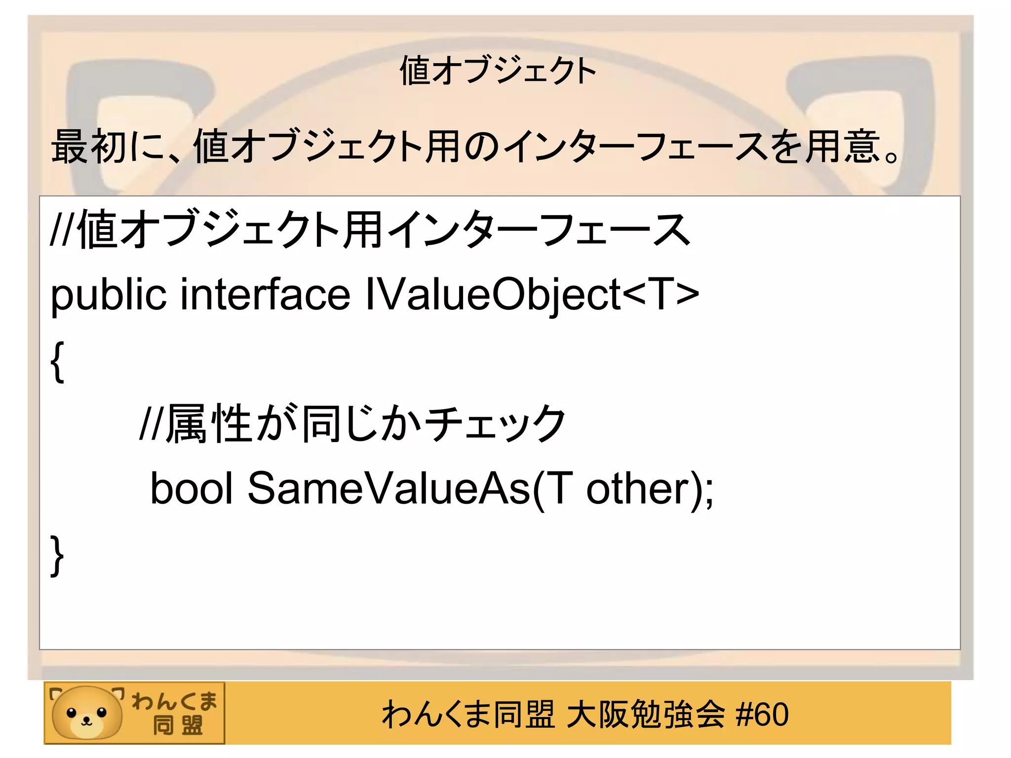 わんくま同盟 大阪勉強会 #60 
値オブジェクト 
//値オブジェクト用インターフェース 
public interface IValueObject<T> 
{ 
//属性が同じかチェック 
bool SameValueAs(T other); 
} 
最初に、値オブジェクト用のインターフェースを用意。  