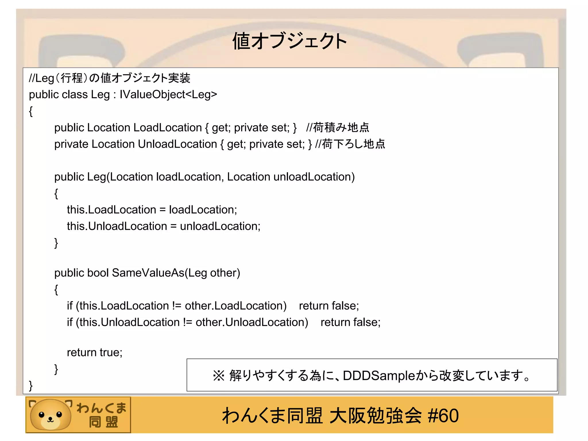 わんくま同盟 大阪勉強会 #60 
値オブジェクト 
//Leg（行程）の値オブジェクト実装 
public class Leg : IValueObject<Leg> 
{ 
public Location LoadLocation { get; private set; } //荷積み地点 
private Location UnloadLocation { get; private set; } //荷下ろし地点 
public Leg(Location loadLocation, Location unloadLocation) 
{ 
this.LoadLocation = loadLocation; 
this.UnloadLocation = unloadLocation; 
} 
public bool SameValueAs(Leg other) 
{ 
if (this.LoadLocation != other.LoadLocation) return false; 
if (this.UnloadLocation != other.UnloadLocation) return false; 
return true; 
} 
} 
※ 解りやすくする為に、DDDSampleから改変しています。  