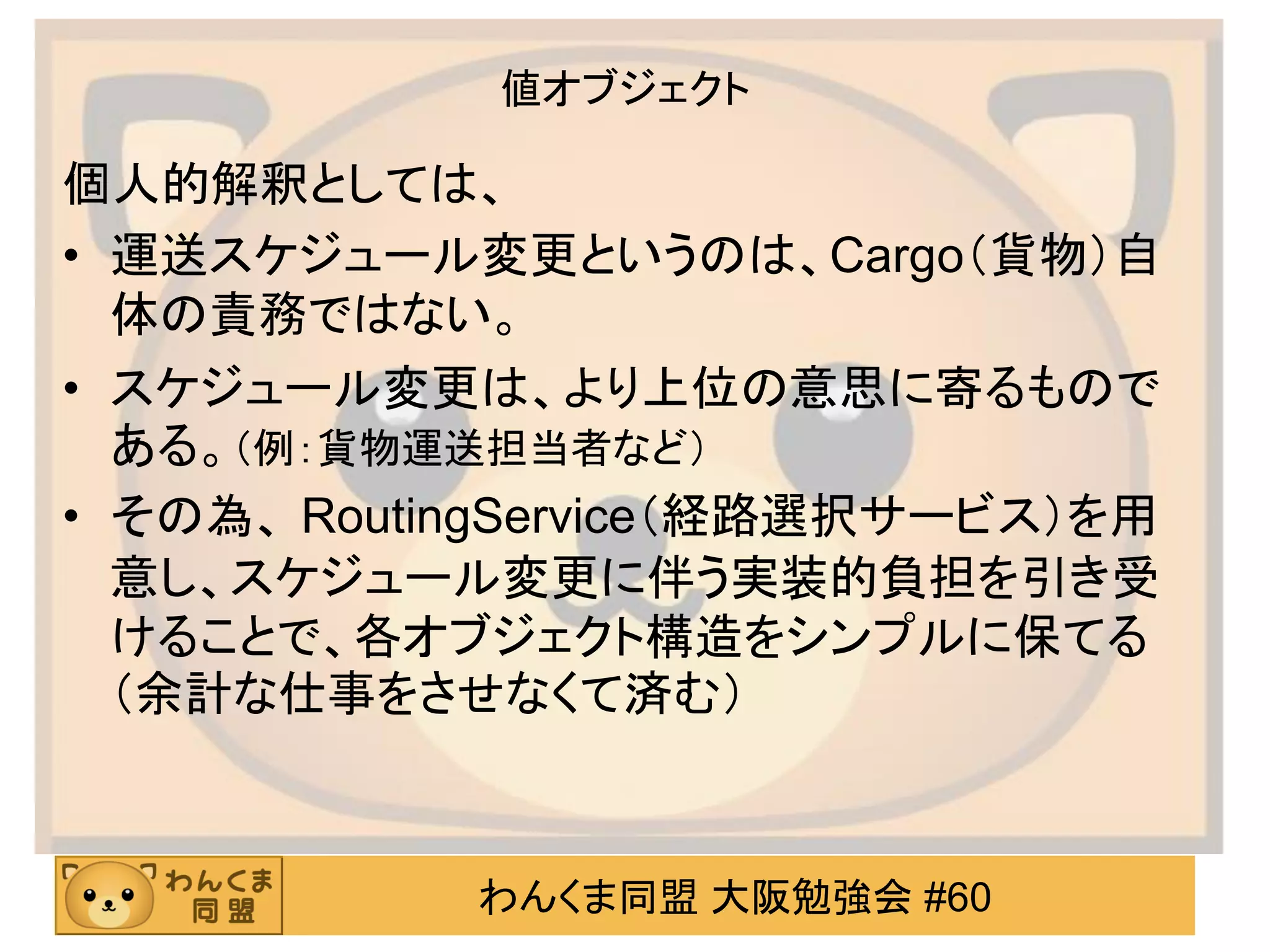 わんくま同盟 大阪勉強会 #60 
値オブジェクト 
個人的解釈としては、 
•運送スケジュール変更というのは、Cargo（貨物）自 体の責務ではない。 
•スケジュール変更は、より上位の意思に寄るもので ある。（例：貨物運送担当者など） 
•その為、 RoutingService（経路選択サービス）を用 意し、スケジュール変更に伴う実装的負担を引き受 けることで、各オブジェクト構造をシンプルに保てる （余計な仕事をさせなくて済む）  