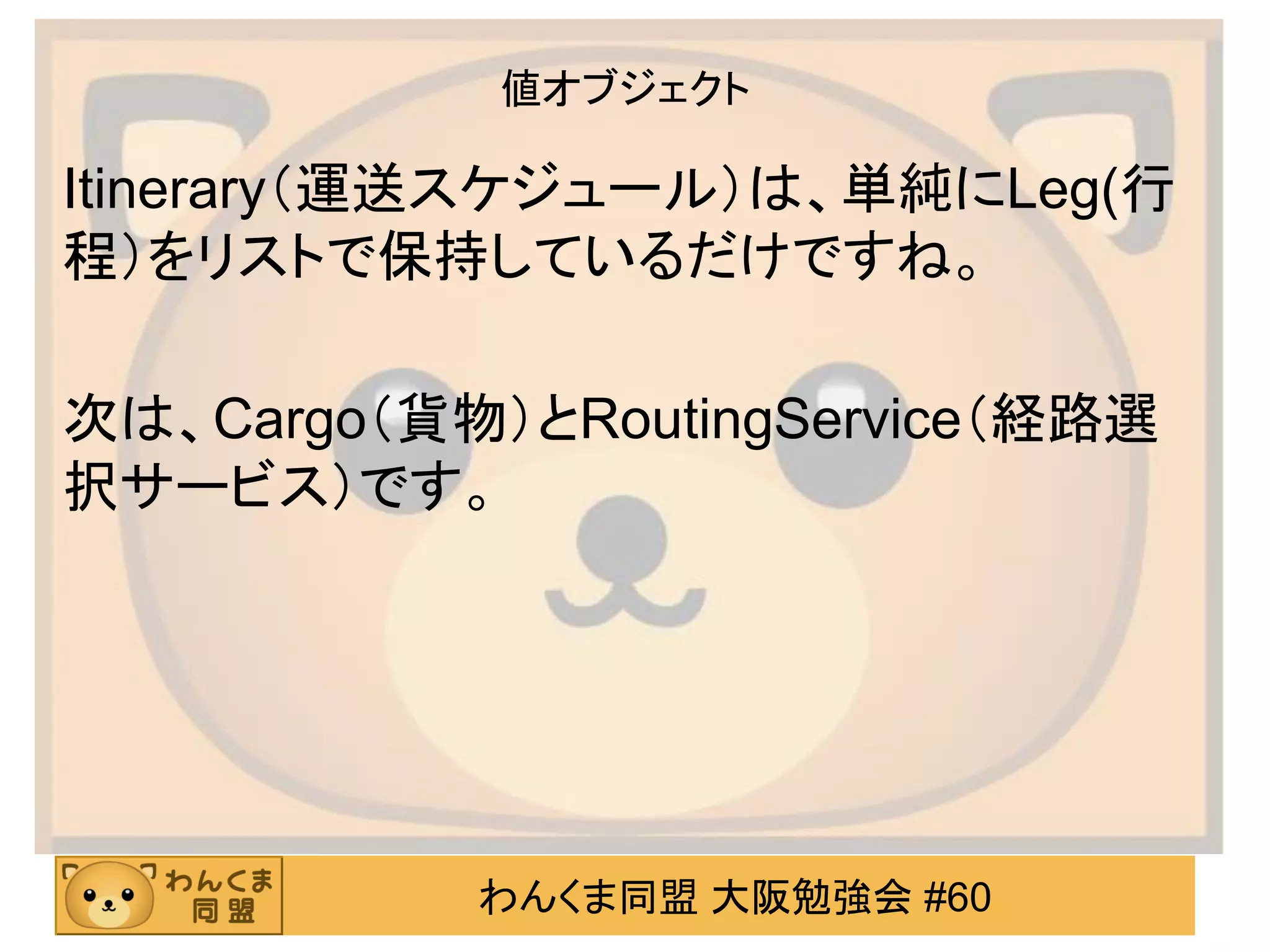 わんくま同盟 大阪勉強会 #60 
値オブジェクト 
Itinerary（運送スケジュール）は、単純にLeg(行 程）をリストで保持しているだけですね。 
次は、Cargo（貨物）とRoutingService（経路選 択サービス）です。  